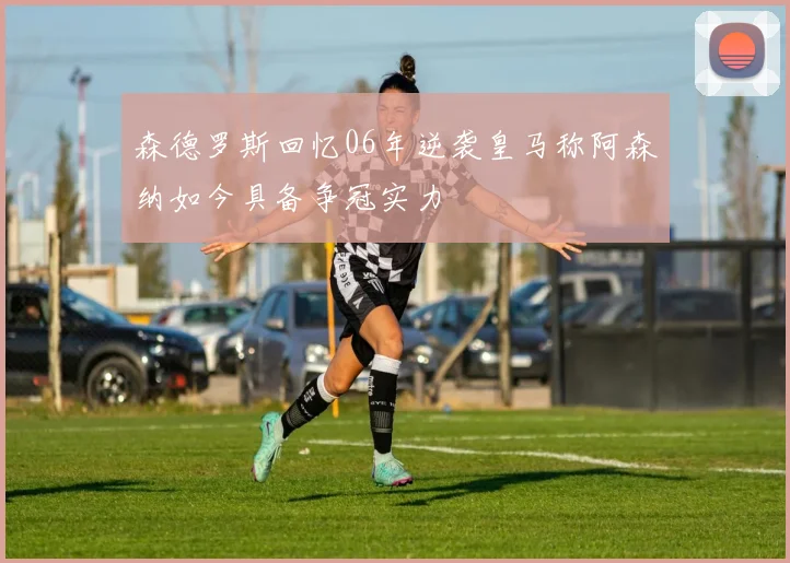 森德罗斯回忆06年逆袭皇马称阿森纳如今具备争冠实力