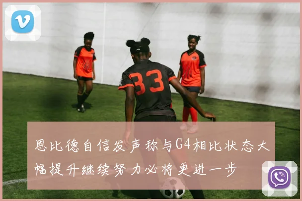 恩比德自信发声称与G4相比状态大幅提升继续努力必将更进一步