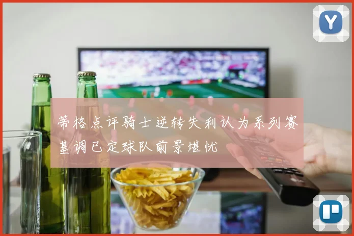 蒂格点评骑士逆转失利认为系列赛基调已定球队前景堪忧