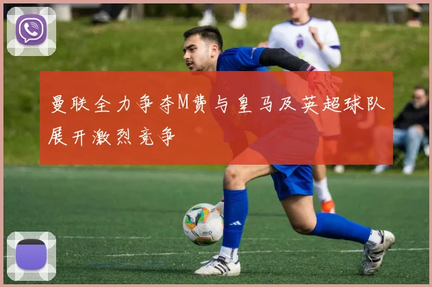 曼联全力争夺M费与皇马及英超球队展开激烈竞争