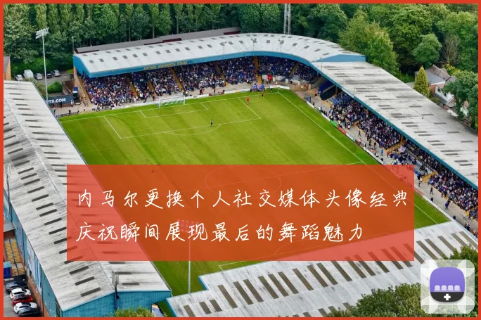 内马尔更换个人社交媒体头像经典庆祝瞬间展现最后的舞蹈魅力