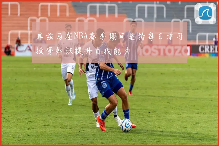 库兹马在NBA赛季期间坚持每日学习投资知识提升自我能力