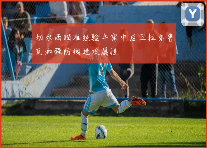 切尔西瞄准经验丰富中后卫拉克鲁瓦加强防线进攻属性