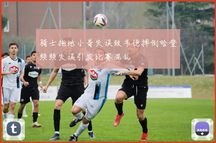 骑士拖地小哥失误致韦德摔倒哈登频频失误引发比赛混乱