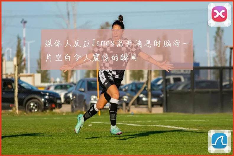 媒体人反应James离开消息时脑海一片空白令人震惊的瞬间