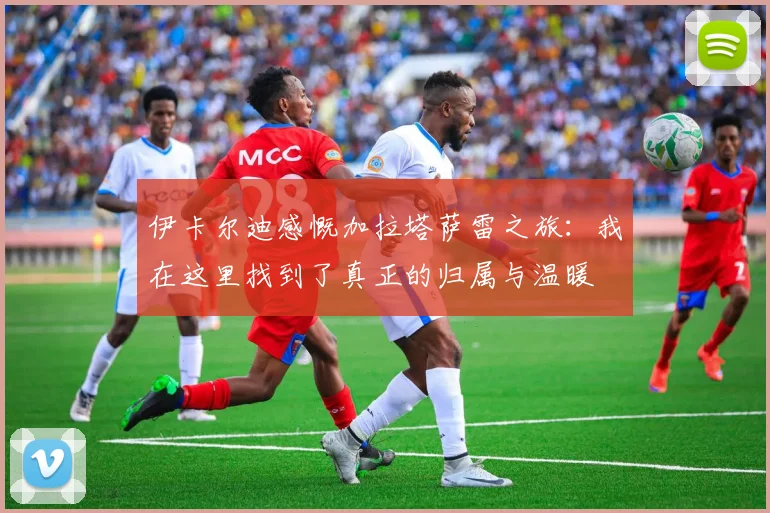 伊卡尔迪感慨加拉塔萨雷之旅：我在这里找到了真正的归属与温暖