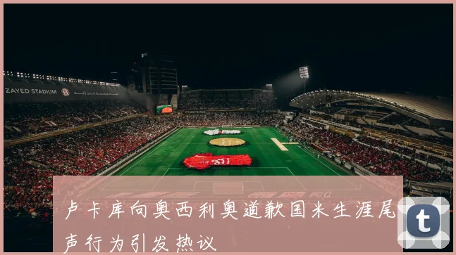 卢卡库向奥西利奥道歉国米生涯尾声行为引发热议