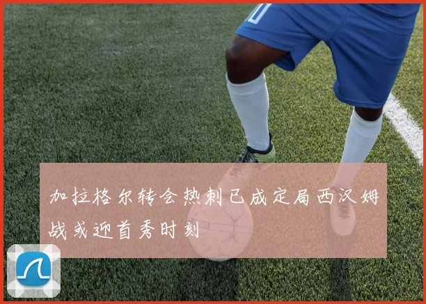 加拉格尔转会热刺已成定局西汉姆战或迎首秀时刻