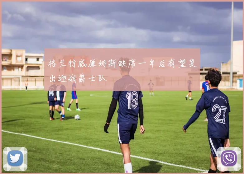 格兰特威廉姆斯缺席一年后有望复出迎战爵士队