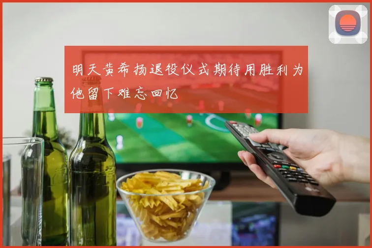 明天黄希扬退役仪式期待用胜利为他留下难忘回忆