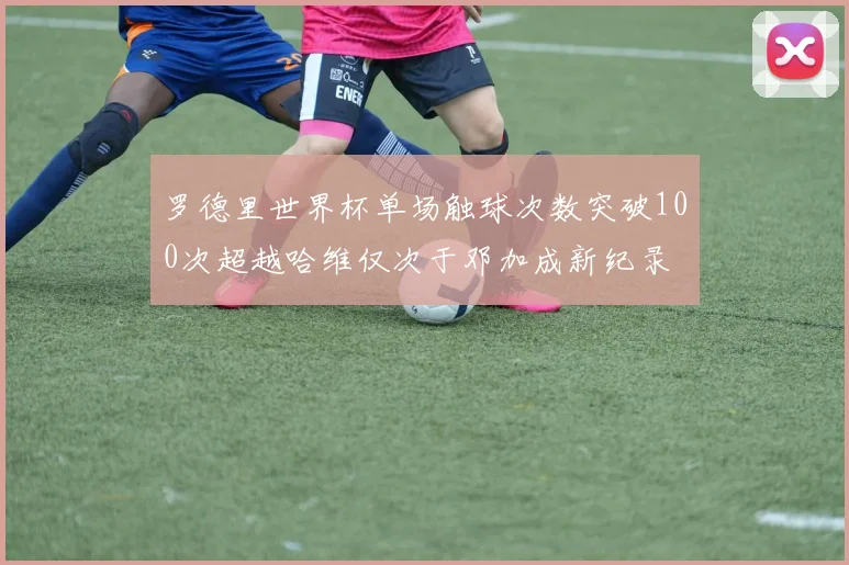 罗德里世界杯单场触球次数突破100次超越哈维仅次于邓加成新纪录