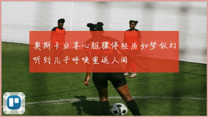 奥斯卡分享心脏骤停经历如梦似幻听到儿子呼唤重返人间