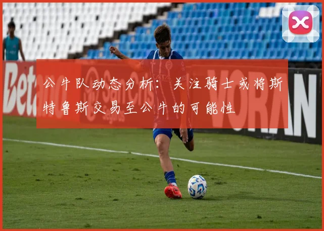 公牛队动态分析：关注骑士或将斯特鲁斯交易至公牛的可能性