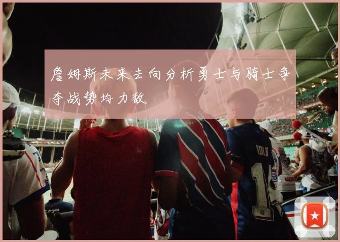 詹姆斯未来去向分析勇士与骑士争夺战势均力敌