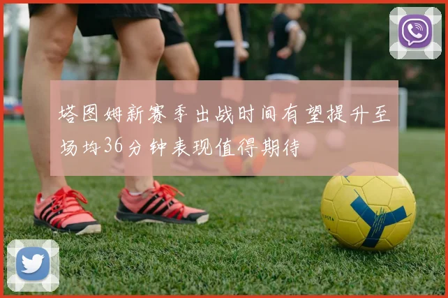 塔图姆新赛季出战时间有望提升至场均36分钟表现值得期待
