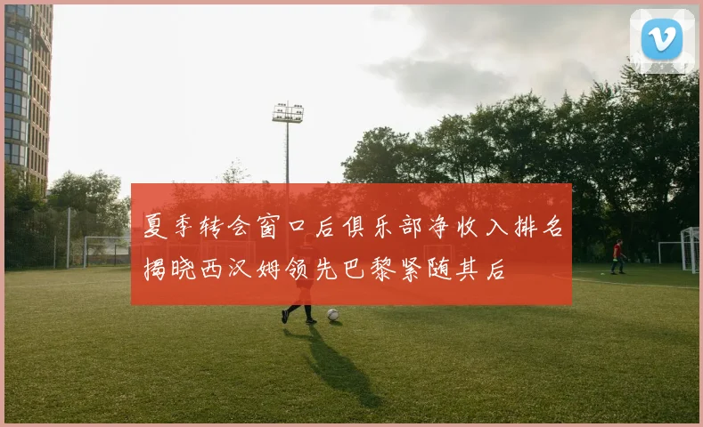 夏季转会窗口后俱乐部净收入排名揭晓西汉姆领先巴黎紧随其后