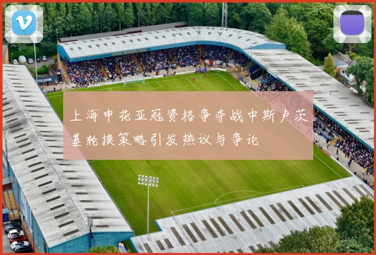 上海申花亚冠资格争夺战中斯卢茨基轮换策略引发热议与争论